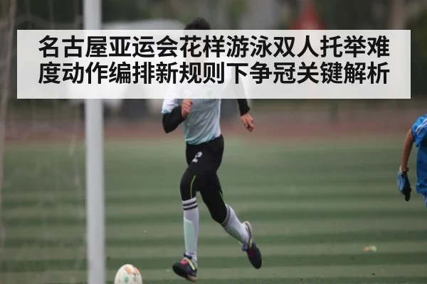 名古屋亚运会花样游泳双人托举难度动作编排新规则下争冠关键解析