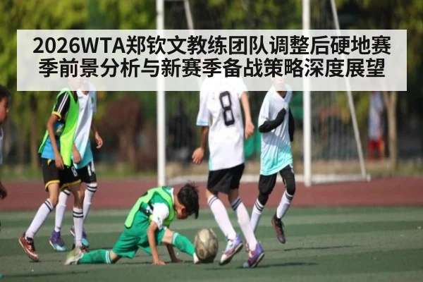 2026WTA郑钦文教练团队调整后硬地赛季前景分析与新赛季备战策略深度展望