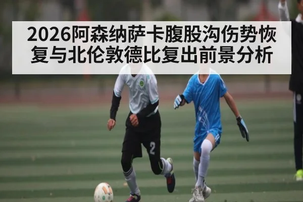 2026阿森纳萨卡腹股沟伤势恢复与北伦敦德比复出前景分析