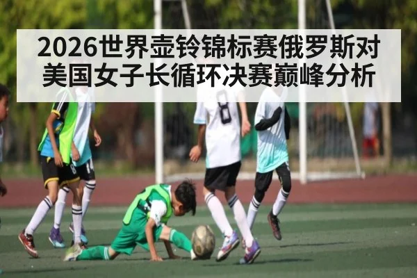 2026世界壶铃锦标赛俄罗斯对美国女子长循环决赛巅峰分析