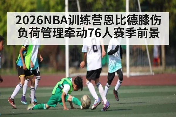 2026NBA训练营恩比德膝伤负荷管理牵动76人赛季前景