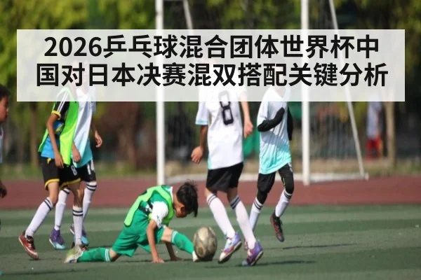 2026乒乓球混合团体世界杯中国对日本决赛混双搭配关键分析